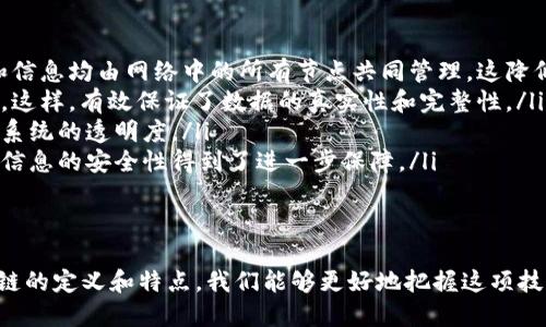 区块链的定义
区块链是一种分布式账本技术，它将信息以数据块的形式进行存储，通过密码学确保数据的安全性和不可篡改性。这种技术的基本构造是由一个个数据块（block）组成，每个块包含了一定数量的交易和一个时间戳。区块通过特定的加密算法相连，形成一个链（chain），因此得名“区块链”。

区块链的特点
区块链技术具有以下几个显著特点：
ul
    listrong去中心化：/strong在区块链网络中，没有一个中央机构进行管理，所有参与者皆可平等地维护网络，决策和信息均由网络中的所有节点共同管理，这降低了中心化机构可能带来的各种风险。/li
    listrong不可篡改性：/strong一旦数据被写入区块链，经过足够的信息验证和共识机制的确认，便无法更改或删除。这样，有效保证了数据的真实性和完整性。/li
    listrong透明性：/strong区块链上的数据是公开且可以追溯的，所有参与者都能查看这些交易的历史记录，增加了系统的透明度。/li
    listrong安全性：/strong由于区块链使用了复杂的加密算法和分布式存储，黑客攻击和数据损坏的风险大大降低，信息的安全性得到了进一步保障。/li
/ul

总结
区块链作为一项颠覆性的技术，在金融、供应链、医疗健康等多个领域展现出巨大的潜力与广泛应用前景。通过理解区块链的定义和特点，我们能够更好地把握这项技术的发展动态及其未来趋势。